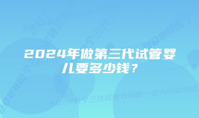 2024年做第三代试管婴儿要多少钱？