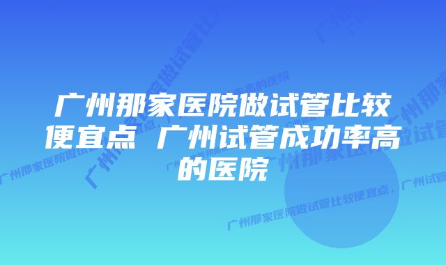 广州那家医院做试管比较便宜点 广州试管成功率高的医院