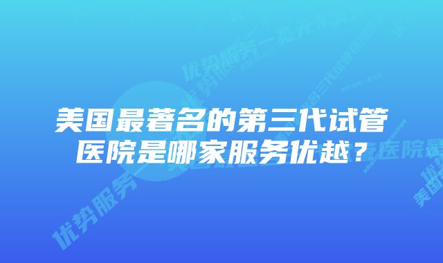 美国最著名的第三代试管医院是哪家服务优越？