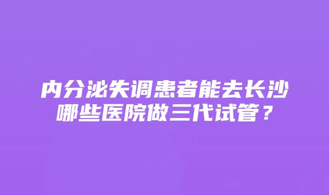 内分泌失调患者能去长沙哪些医院做三代试管？