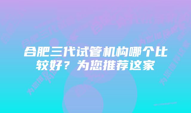 合肥三代试管机构哪个比较好？为您推荐这家