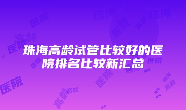 珠海高龄试管比较好的医院排名比较新汇总