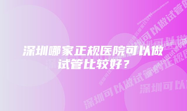 深圳哪家正规医院可以做试管比较好？