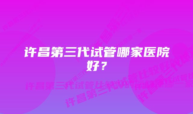 许昌第三代试管哪家医院好？