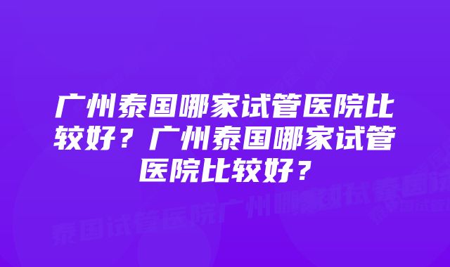 广州泰国哪家试管医院比较好？广州泰国哪家试管医院比较好？