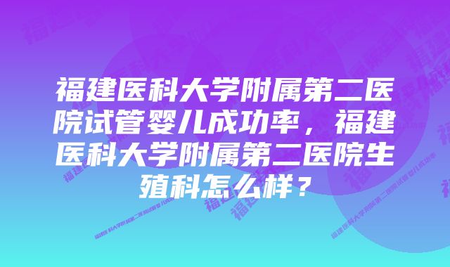 福建医科大学附属第二医院试管婴儿成功率，福建医科大学附属第二医院生殖科怎么样？