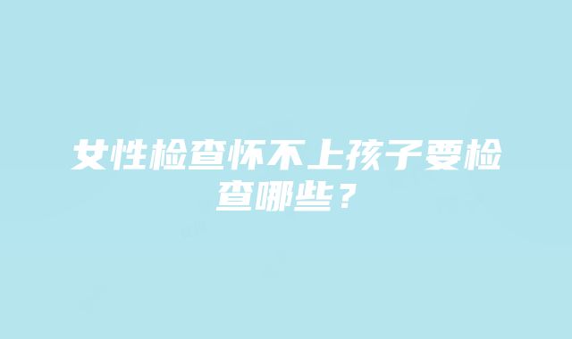 女性检查怀不上孩子要检查哪些？