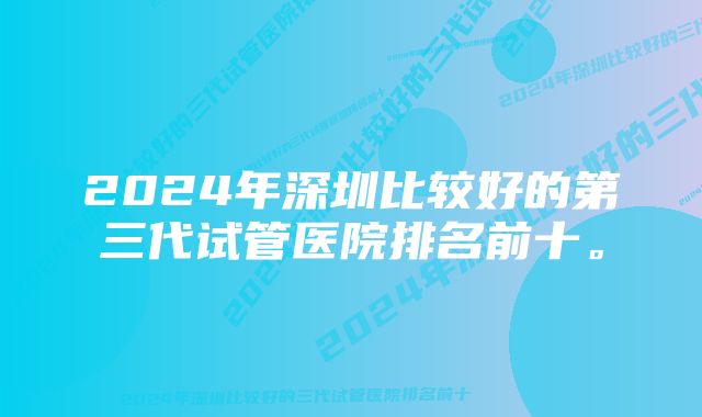 2024年深圳比较好的第三代试管医院排名前十。