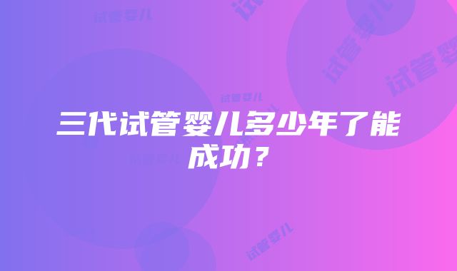 三代试管婴儿多少年了能成功？