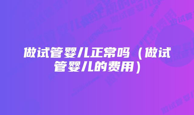 做试管婴儿正常吗（做试管婴儿的费用）