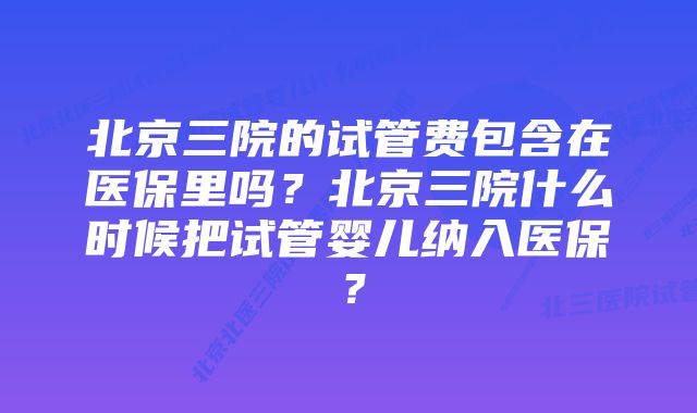 北京三院的试管费包含在医保里吗？北京三院什么时候把试管婴儿纳入医保？