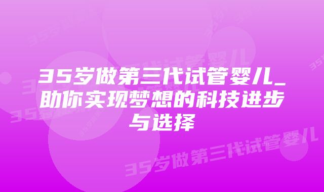 35岁做第三代试管婴儿_助你实现梦想的科技进步与选择