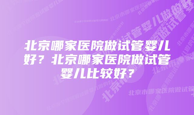 北京哪家医院做试管婴儿好？北京哪家医院做试管婴儿比较好？