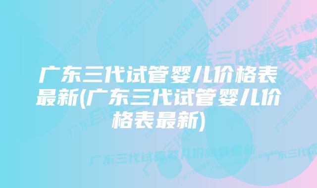 广东三代试管婴儿价格表最新(广东三代试管婴儿价格表最新)