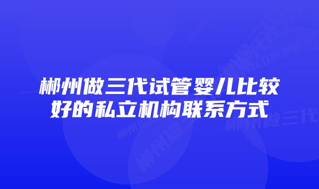 郴州做三代试管婴儿比较好的私立机构联系方式