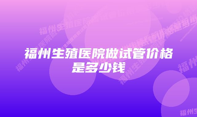 福州生殖医院做试管价格是多少钱