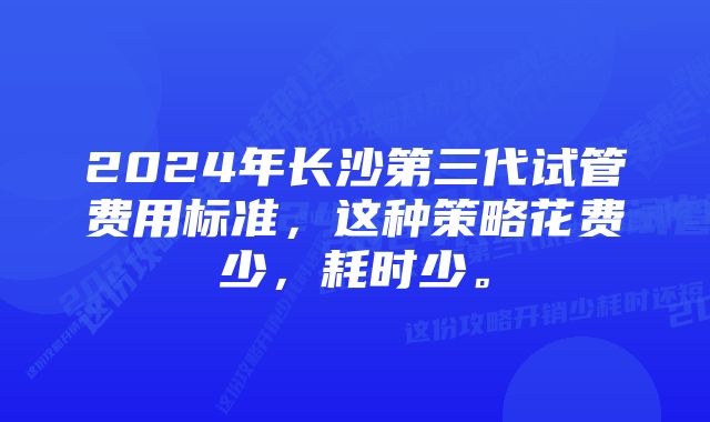 2024年长沙第三代试管费用标准，这种策略花费少，耗时少。