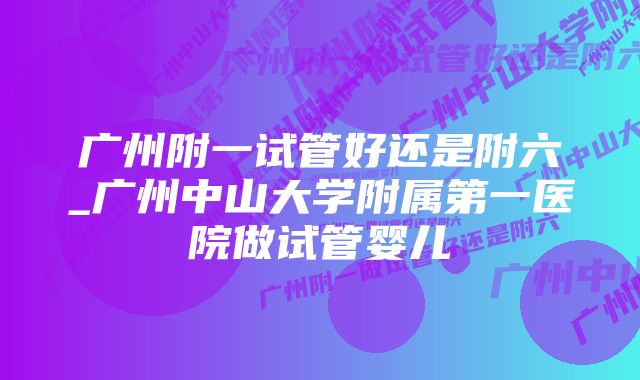 广州附一试管好还是附六_广州中山大学附属第一医院做试管婴儿