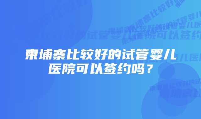 柬埔寨比较好的试管婴儿医院可以签约吗？