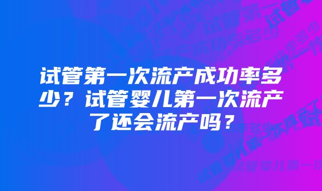 试管第一次流产成功率多少？试管婴儿第一次流产了还会流产吗？