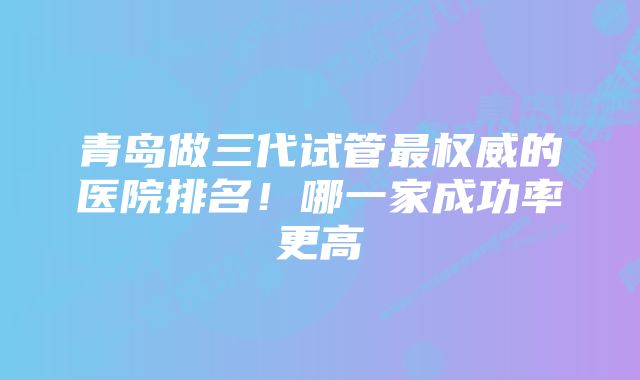 青岛做三代试管最权威的医院排名！哪一家成功率更高