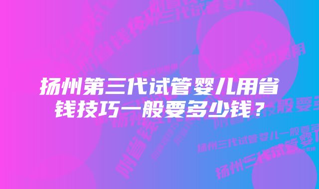 扬州第三代试管婴儿用省钱技巧一般要多少钱？