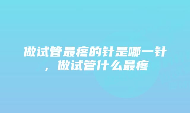 做试管最疼的针是哪一针，做试管什么最疼