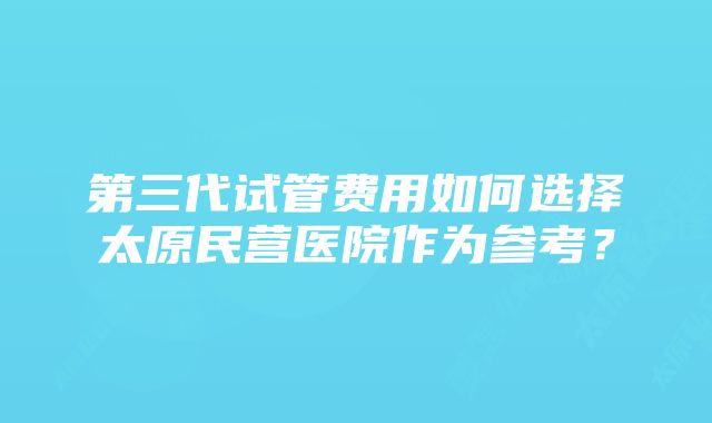 第三代试管费用如何选择太原民营医院作为参考？