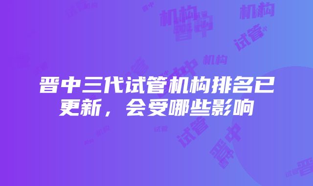 晋中三代试管机构排名已更新，会受哪些影响