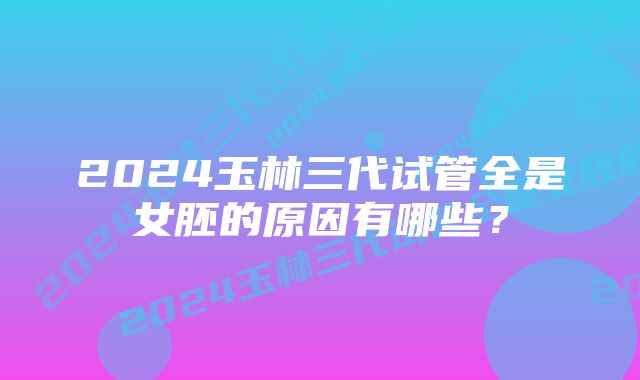 2024玉林三代试管全是女胚的原因有哪些？