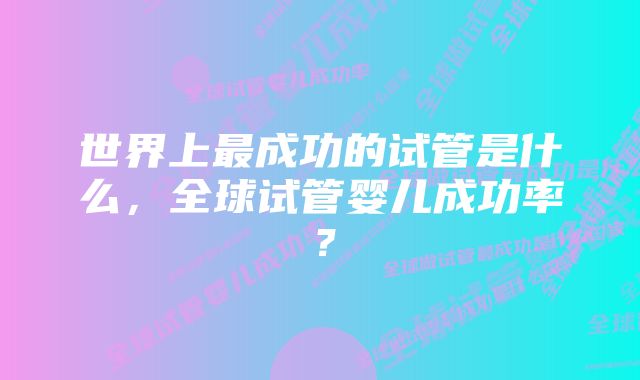 世界上最成功的试管是什么，全球试管婴儿成功率？