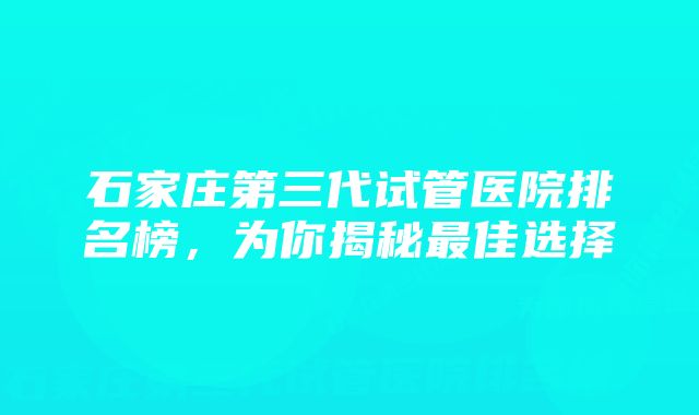 石家庄第三代试管医院排名榜，为你揭秘最佳选择