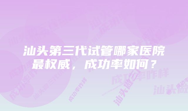 汕头第三代试管哪家医院最权威，成功率如何？