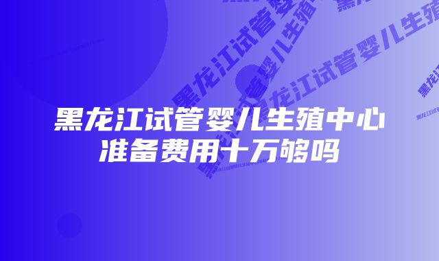 黑龙江试管婴儿生殖中心准备费用十万够吗