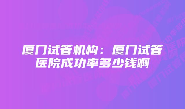 厦门试管机构：厦门试管医院成功率多少钱啊