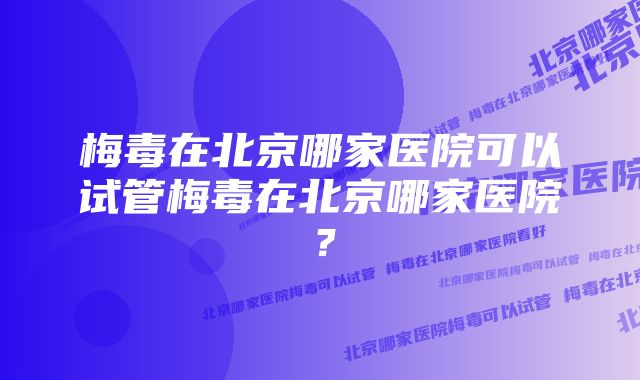 梅毒在北京哪家医院可以试管梅毒在北京哪家医院？