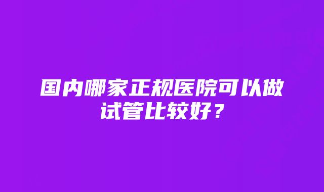 国内哪家正规医院可以做试管比较好？