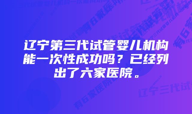 辽宁第三代试管婴儿机构能一次性成功吗？已经列出了六家医院。