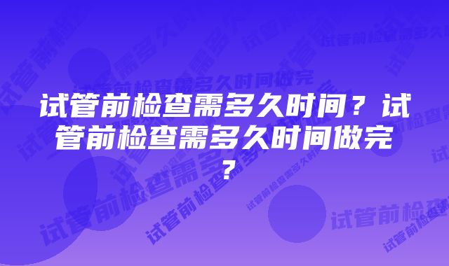 试管前检查需多久时间？试管前检查需多久时间做完？