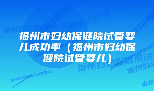 福州市妇幼保健院试管婴儿成功率（福州市妇幼保健院试管婴儿）