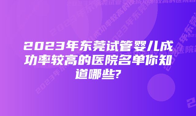 2023年东莞试管婴儿成功率较高的医院名单你知道哪些?