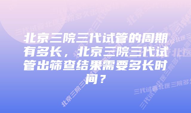 北京三院三代试管的周期有多长，北京三院三代试管出筛查结果需要多长时间？