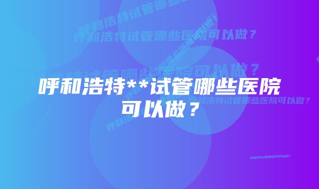 呼和浩特**试管哪些医院可以做？