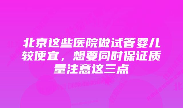 北京这些医院做试管婴儿较便宜，想要同时保证质量注意这三点