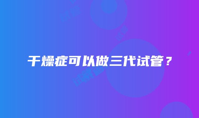 干燥症可以做三代试管？