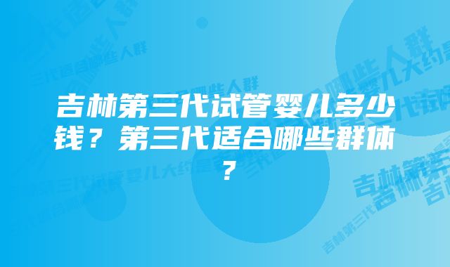 吉林第三代试管婴儿多少钱？第三代适合哪些群体？