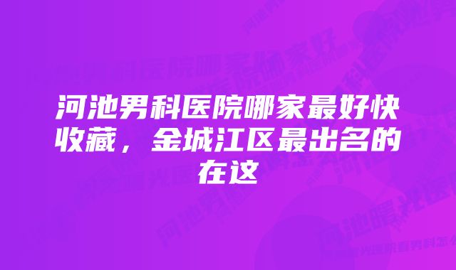 河池男科医院哪家最好快收藏，金城江区最出名的在这