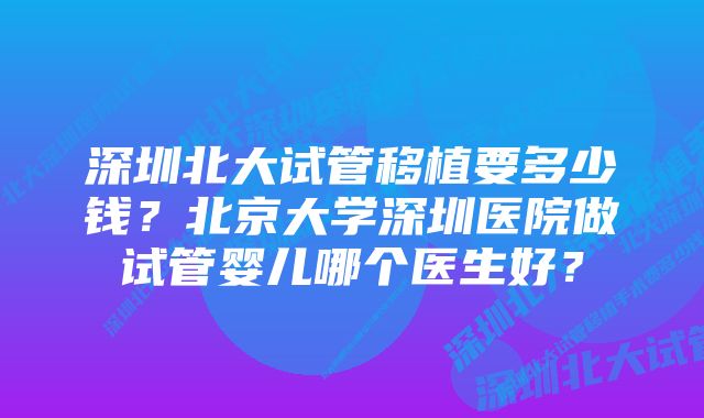 深圳北大试管移植要多少钱？北京大学深圳医院做试管婴儿哪个医生好？