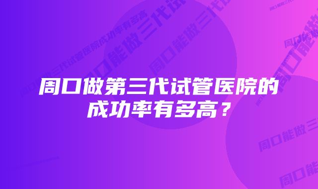 周口做第三代试管医院的成功率有多高？