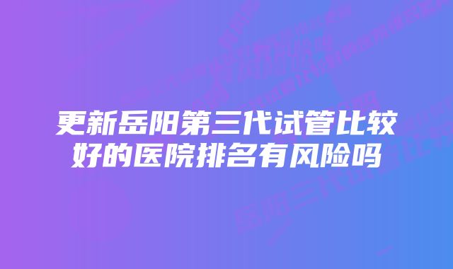 更新岳阳第三代试管比较好的医院排名有风险吗